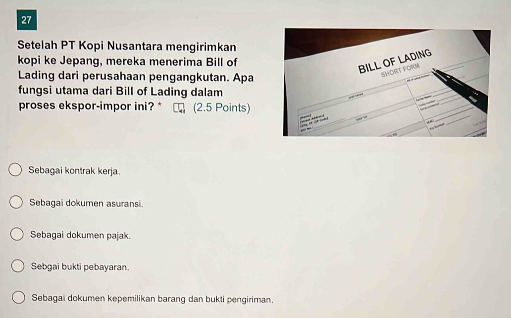 Setelah PT Kopi Nusantara mengirimkan
kopi ke Jepang, mereka menerima Bill of
Lading dari perusahaan pengangkutan. Apa
fungsi utama dari Bill of Lading dalam
proses ekspor-impor ini?* (2.5 Points)
Sebagai kontrak kerja.
Sebagai dokumen asuransi.
Sebagai dokumen pajak.
Sebgai bukti pebayaran.
Sebagai dokumen kepemilikan barang dan bukti pengiriman.