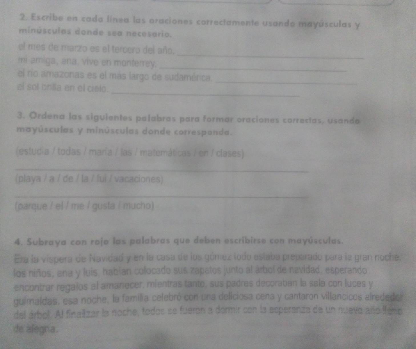 Escribe en cada línea las oraciones correctamente usando mayúsculas y 
minúsculas donde sea necesario. 
el mes de marzo es el tercero del año. 
_ 
mi amiga, ana. vive en monterrey._ 
el río amazonas es el más largo de sudamérica._ 
_ 
el sol brila en el cielo. 
3. Ordena las siguientes palabras para formar oraciones correctas, usando 
mayúsculas y minúsculas donde corresponda. 
(estudia / todas / maría / las / matemáticas / en / clases) 
_ 
(playa / a / de / la / fui / vacaciones) 
_ 
(parque / el / me / gusta / mucho) 
4. Subraya con rojo las palabras que deben escribirse con mayúsculas. 
Era la víspera de Navidad y en la casa de los gómez lodo eslaba preparado para la gran noche. 
los niños, ana y luis, habían colocado sus zapatos junto al árbol de navidad, esperando 
encontrar regalos al amanecer, mientras tanto, sus padres decoraban la sala con luces y 
guimaldas, esa noche, la familia celebró con una delíciosa cena y cantaron villancicos alrededer 
del árbol. Al finalizar la noche, todos se fueron a dormir con la esperanza de un nuevo año leno 
de alegra.