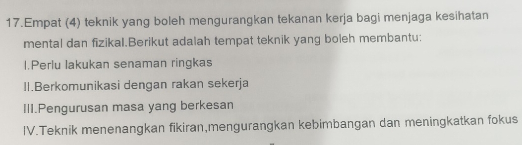 Empat (4) teknik yang boleh mengurangkan tekanan kerja bagi menjaga kesihatan
mental dan fizikal.Berikut adalah tempat teknik yang boleh membantu:
I.Perlu Iakukan senaman ringkas
II.Berkomunikasi dengan rakan sekerja
III.Pengurusan masa yang berkesan
IV.Teknik menenangkan fikiran,mengurangkan kebimbangan dan meningkatkan fokus