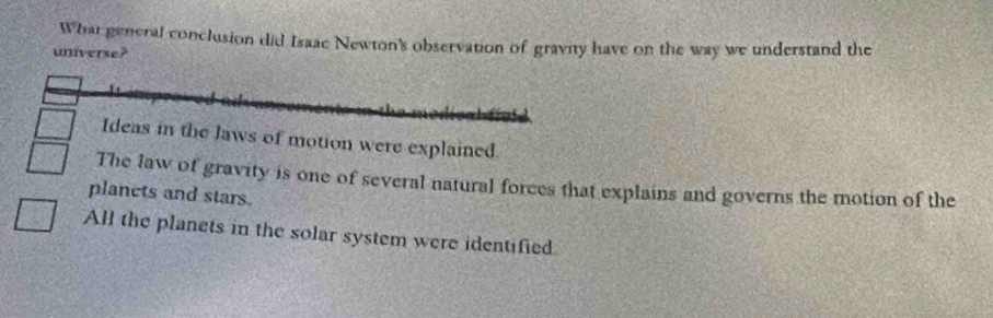 What general conclusion did Isaae Newton's observation of gravity have on the way we understand the
universe?
Ideas in the Jaws of motion were explained
The law of gravity is one of several natural forces that explains and governs the motion of the
planets and stars.
All the planets in the solar system were identified.