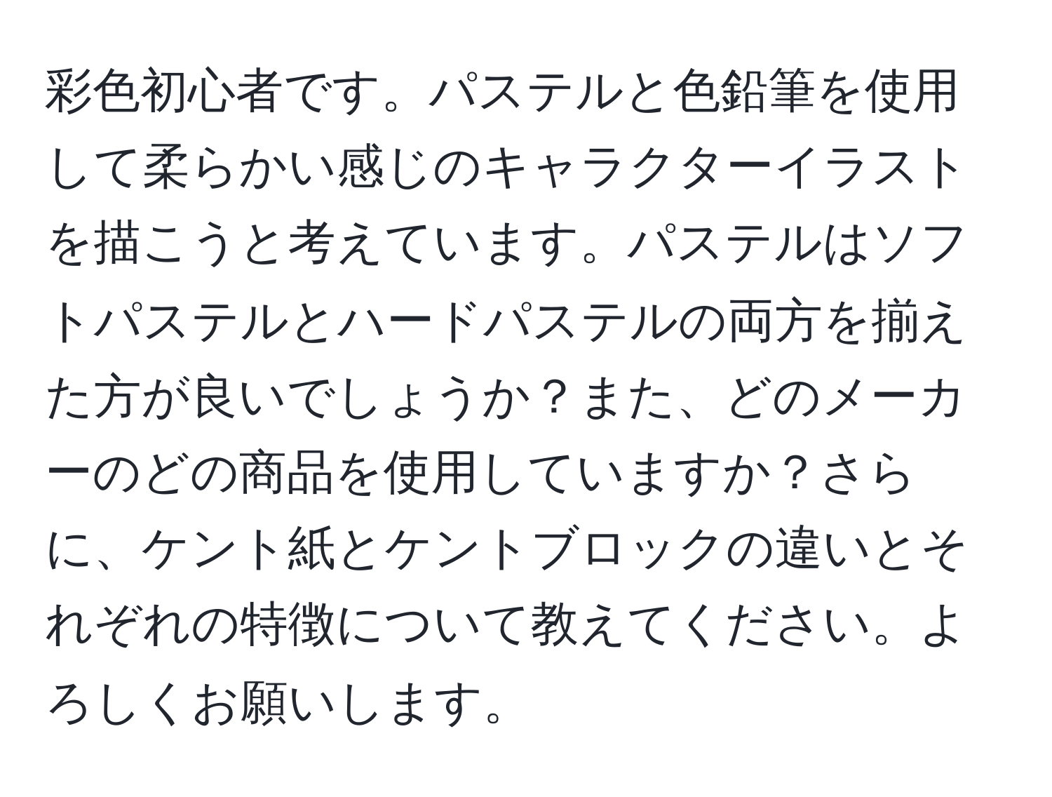 彩色初心者です。パステルと色鉛筆を使用して柔らかい感じのキャラクターイラストを描こうと考えています。パステルはソフトパステルとハードパステルの両方を揃えた方が良いでしょうか？また、どのメーカーのどの商品を使用していますか？さらに、ケント紙とケントブロックの違いとそれぞれの特徴について教えてください。よろしくお願いします。