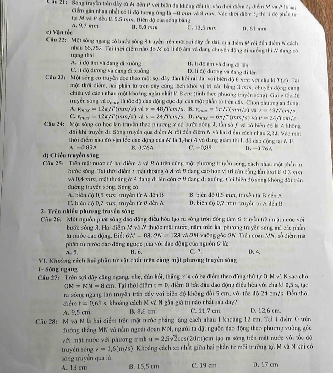 Cầu 21: Sóng truyền trên dây từ M đến P với biên độ không đổi thì vào thời điểm t_1 diểm M và P là hai
điểm gần nhau nhất có li độ tương ứng là -8 mm và 8 mm, Vào thời điểm t_2 hilid6 phần tứ
tại M và P đều là 5,5 mm. Biên độ của sóng bằng
A. 9,7 mm B. 8,0 mm C. 13.5 mm D. 61 mm
c) Vận tốc
Câu 22: Một sóng ngang có bước sóng λ truyền trên một sợi dây rất dài, qua điểm M rồi đến điểm N cách
nhau 65,752. Tại thời điểm nào đó M có li độ âm và đang chuyển động đi xuống thì N đang có
trạng thái
A. li độ âm và đang đi xuống B. li độ âm và đang đi lên
C. li độ dương và đang đi xuống D. li độ dương và đang đi lên
Câu 23: Một sóng cơ truyền dọc theo một sợi dây đản hồi rất dài với biên độ 6 mm với chu kỉ T(s) Tại
một thời điểm, hai phần tử trên dây cùng lệch khỏi vị trí cân bằng 3 mm, chuyển động cùng
chiều và cách nhau một khoảng ngắn nhất là 8 cm (tính theo phương truyền sóng). Gọi v tốc độ
truyền sóng và Pmax là tốc độ dao động cực đại của một phần tứ trên dây. Chọn phương án đúng.
A. v_max=12π /T(mm/s) vả v=48/Tcm/s.. B. v_max=6π /T(mm/s) và v=48/Tcm/s.
C. v_max=12π /T(mm/s) và v=24/Tcm/s.. D. v_max=6π /T(mm/s) và v=24/Tcm/s.
Câu 24: Một sóng cơ học lan truyền theo phương x có bước sóng λ, tần số ƒ và có biên độ là A không
đồi khi truyền đi. Sóng truyền qua điểm M rồi đến điểm N và hai điểm cách nhau 2,3λ. Vào một
thời điểm nào đó vận tốc dao động của M là 1,4πƒA và đang giảm thì li độ dao động tại N là
A. −0.89A B. 0,76A C. −0,89 D. -0,76A
d) Chiều truyền sóng
Câu 25: Trên mặt nước có hai điểm A và B ở trên cùng một phương truyền sóng, cách nhau một phần tư
bước sóng. Tại thời điểm t mặt thoáng ở A và B đang cao hơn vị trí cân bằng lần lượt là 0,3 mm
và 0,4 mm, mặt thoáng ở A đang đi lên còn ở B đang đi xuống. Coi biên độ sóng không đổi trên
đường truyền sóng. Sóng có
A. biên độ 0,5 mm, truyền từ A đến B B. biên độ 0,5 mm, truyền từ B đến A
C. biên độ 0,7 mm, truyền từ B đến A D. biên độ 0,7 mm, truyền từ A đến B
2- Trên nhiều phương truyền sóng
Câu 26: Một nguồn phát sóng dao động điều hòa tạo ra sóng tròn đồng tâm 0 truyền trên mặt nước với
bước sóng λ. Hai điểm M và N thuộc mặt nước, nằm trên hai phương truyền sóng mả các phần
tử nước dao động. Biết OM=8lambda ;ON=12lambda và OM vuông góc ON. Trên đoạn MN, số điểm mà
phần tử nước dao động ngược pha với dao động của nguồn 0 là:
A. 5. B. 6. C. 7. D. 4.
VI. Khoăng cách hai phần tử vật chất trên cùng một phương truyền sóng
1- Sóng ngang
Câu 27: Trên sợi dây căng ngang, nhẹ, đản hồi, thẳng x 'x có ba điểm theo đúng thứ tự O, M và N sao cho
OM=MN=8cm. Tại thời điểm t=0 0, điểm O bắt đầu dao động điều hòa với chu kì 0,5 s, tạo
ra sóng ngang lan truyền trên dây với biên độ không đổi 5 cm, với tốc độ 24 cm/s. Đến thời
điểm t=0,65s s, khoảng cách M vả N gần giá trị nào nhất sau đây?
A. 9,5 cm. B. 8,8 cm. C. 11,7 cm. D. 12,6 cm.
Câu 28: M và N là hai điểm trên mặt nước phẳng lặng cách nhau 1 khoảng 12 cm. Tại 1 điểm O trên
đường thắng MN và nằm ngoài đoạn MN, người ta đặt nguồn dao động theo phương vuông góc
với mặt nước với phương trình u=2,5sqrt(2)cos (20π t)cm tạo ra sóng trên mặt nước với tốc độ
truyền sóng v=1,6(m/s). Khoáng cách xa nhất giữa hai phần tứ môi trường tại M và N khi có
sóng truyền qua là.
A. 13 cm B. 15,5 cm C. 19 cm D. 17 cm
