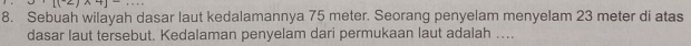 Sebuah wilayah dasar laut kedalamannya 75 meter. Seorang penyelam menyelam 23 meter di atas 
dasar laut tersebut. Kedalaman penyelam dari permukaan laut adalah …...