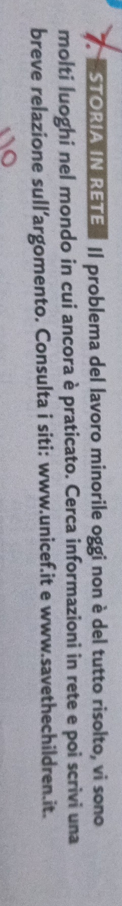 STORIA IN RETE Il problema del lavoro minorile oggi non è del tutto risolto, vi sono 
molti luoghi nel mondo in cui ancora è praticato. Cerca informazioni in rete e poi scrivi una 
breve relazione sull’argomento. Consulta i siti: www.unicef.it e www.savethechildren.it.