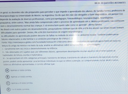 de 20 Questões resiantes
Em geral, os docentes não são preparados para perceber o que impede o aprendizado dos alunos, diz Sandra Torresi, professora de
Neuropsicologia na Universidade de Morón, na Argentina. Ela diz que eles não são obrigados a fazer diagnósticos, até porque isso
depende da avaliação de diversos profissionais, como psicopedagogos, fonoaudiólogos, neuropsicólogos, neurologistas,
psiquiatras, entre outros. "Mas ainda falta compreensão sobre o processo de aprendizado em si. Muitos professores não conhecem
nem o desenvolvimento normal das crianças. E só ensina bem quem sabe como se aprende", afirma Sandra.
No Brasil e em outros países em desenvolvimento, pesquisadores estimam que de 40% a 42% dos alunos nas séries iniciais tenham
difculdades para aprender. Destes, 4% a 6% têm transtoros de origem neurobiológica.
As difculdades no aprendizado podem decorrer de falhas no método de ensino e no ambiente escolar. Também podem pesar
fatores relacionados à vida famíliar e a condições psicológicas da criança. [.-.]
Fonte: Mtp://revistaepoca.globo.com/Sociedade/noticia/2012/08/como-detectantranstomos-de-aprendizagem.htm|Com base na
leitura do ártigo da revista e no texto da áula, analise as afirmativas sobre os transtoros de aprendizagemo
l - Geralmente tem seu inicio e deservolvimento na infância.
I - São detectados em sujeitos que, por diferentes fatores, apresentam desempenho escolar aquém e recomente quanto às
habiidades de leitura, escrita e matemática.
III = 5e apresentam em três categorias principais: transtorno de leitura, transtoro do cálculo e transtoro de expressão escrita:
porêm, podem ainda apresentar características individuais no que se refere à atenção, ao comportamento social, dentre outros.
Sobre as afirmativas apresentadas, é correto afirmar que:
A  l  Apenas a l está corretá
B )  Aperas a π está correta.
C ) Apenas a III está corretá.
D)  i e I estão corretas