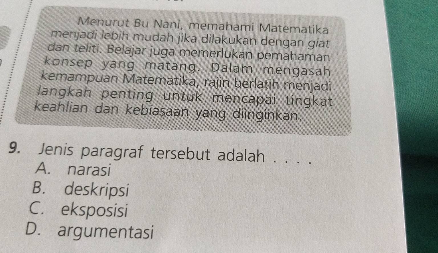 Menurut Bu Nani, memahami Matematika
menjadi lebih mudah jika dilakukan dengan giat
dan teliti. Belajar juga memerlukan pemahaman
konsep yang matang. Dalam mengasah
kemampuan Matematika, rajin berlatih menjadi
langkah penting untuk mencapai tingkat
keahlian dan kebiasaan yang diinginkan.
9. Jenis paragraf tersebut adalah . . . .
A. narasi
B. deskripsi
C. eksposisi
D. argumentasi