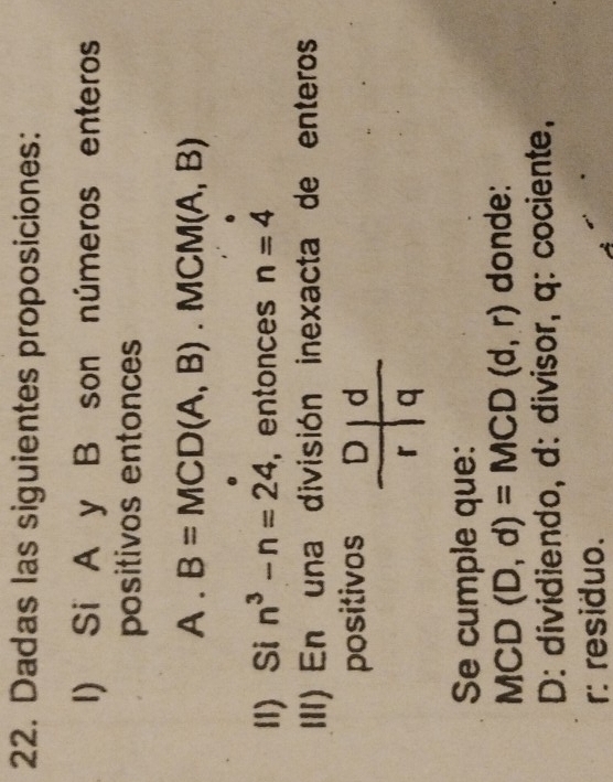 Dadas las siguientes proposiciones: 
I) Si A y B son números enteros 
positivos entonces 
A . B=MCD(A,B). MCM(A,B)
1I Si n^3-n=24 ，entonces n=4
III) En una división inexacta de enteros 
positivos 
Se cumple que:
MCD (D,d)=MCD(d,r) donde: 
D: dividiendo, d: divisor, q: cociente, 
r: residuo.