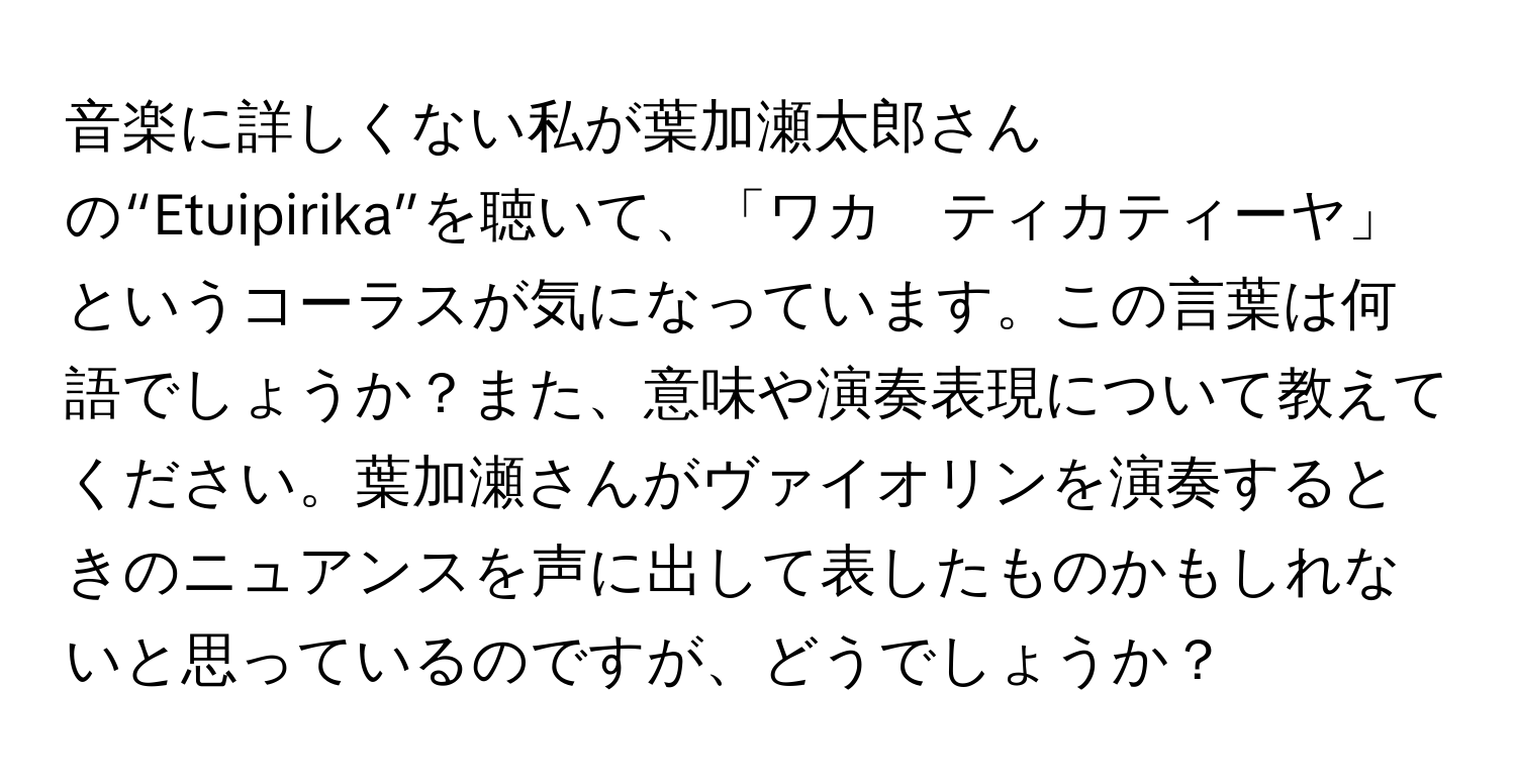 音楽に詳しくない私が葉加瀬太郎さんの“Etuipirika”を聴いて、「ワカ　ティカティーヤ」というコーラスが気になっています。この言葉は何語でしょうか？また、意味や演奏表現について教えてください。葉加瀬さんがヴァイオリンを演奏するときのニュアンスを声に出して表したものかもしれないと思っているのですが、どうでしょうか？