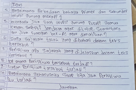 Togas 
z. Bagaimana Per bedaan bahaya primer dan sekunder 
erups" gunung merapp? 
5. mengape jika Soat erues? gunung Pecal? Semua 
celan. Sefert? Jendera agar ditutur, Sementaro 
itu Jika Tuangan ber-AC agar dimatikan? 
6. siaPa Solakan tocon yong dibahas dalam ters 
tersebut? 
3 Peristiwn afa Sajakah yong diJelastion dalam teres 
tersebut? 
8. 1f mana Peristiva tersebut texlad?? 
9. kapar Peristiva terse but teriad? 
(a. )/ Bagaimana Scharusnua Sikap kita jika Peristiwa 
litu terladi? 
Jawoban