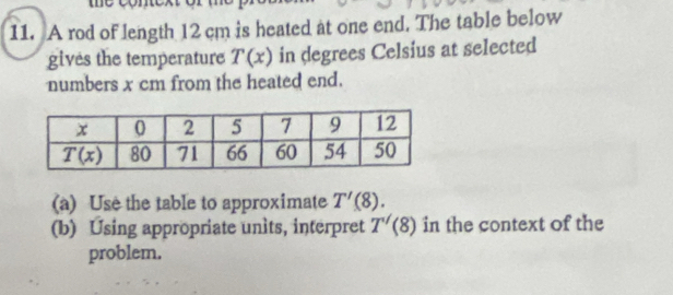 A rod of length 12 cm is heated at one end. The table below
gives the temperature T(x) in degrees Celsius at selected
numbers x cm from the heated end.
(a) Use the table to approximate T'(8).
(b) Using appropriate units, interpret T'(8) in the context of the
problem.