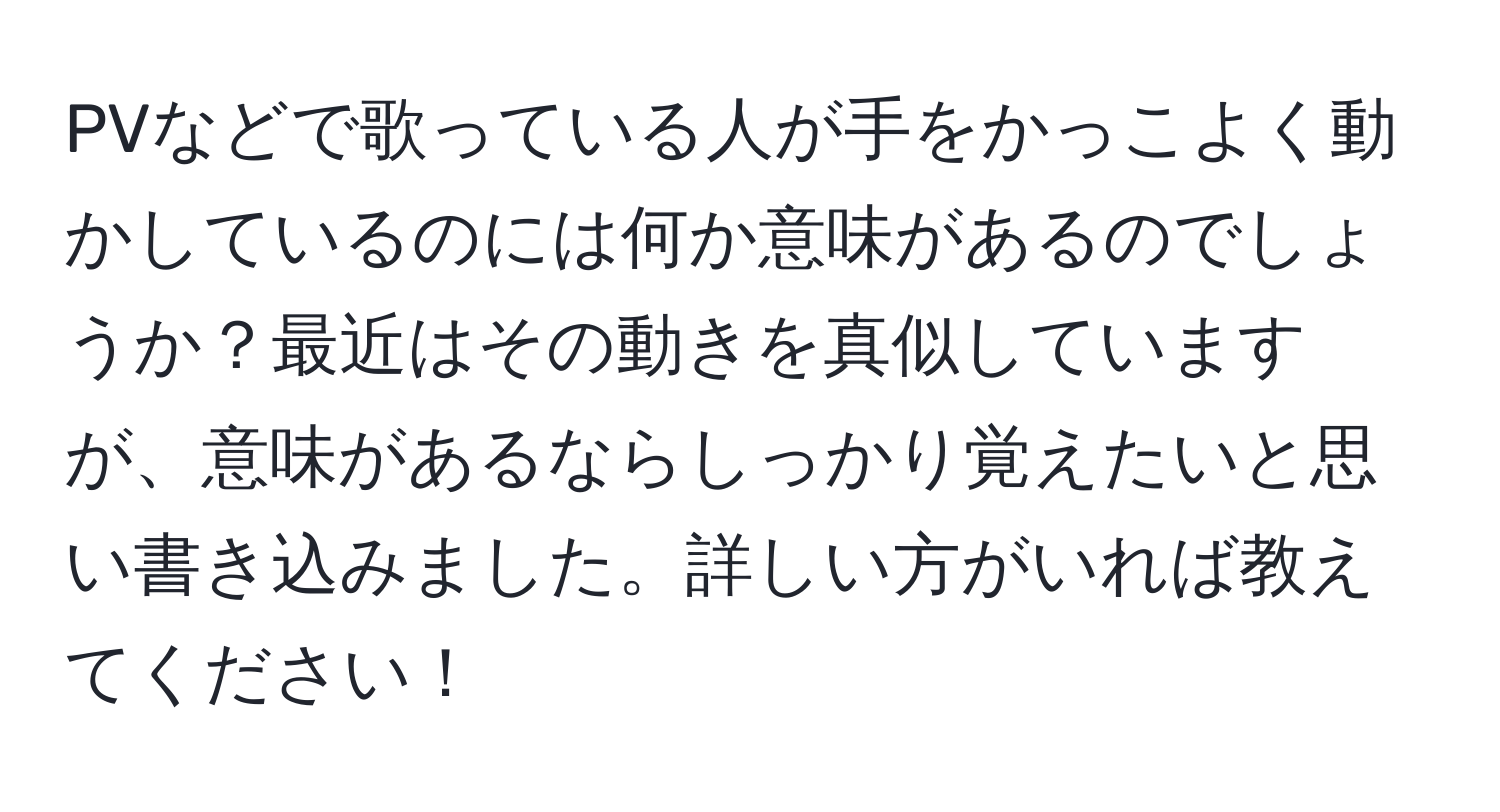 PVなどで歌っている人が手をかっこよく動かしているのには何か意味があるのでしょうか？最近はその動きを真似していますが、意味があるならしっかり覚えたいと思い書き込みました。詳しい方がいれば教えてください！