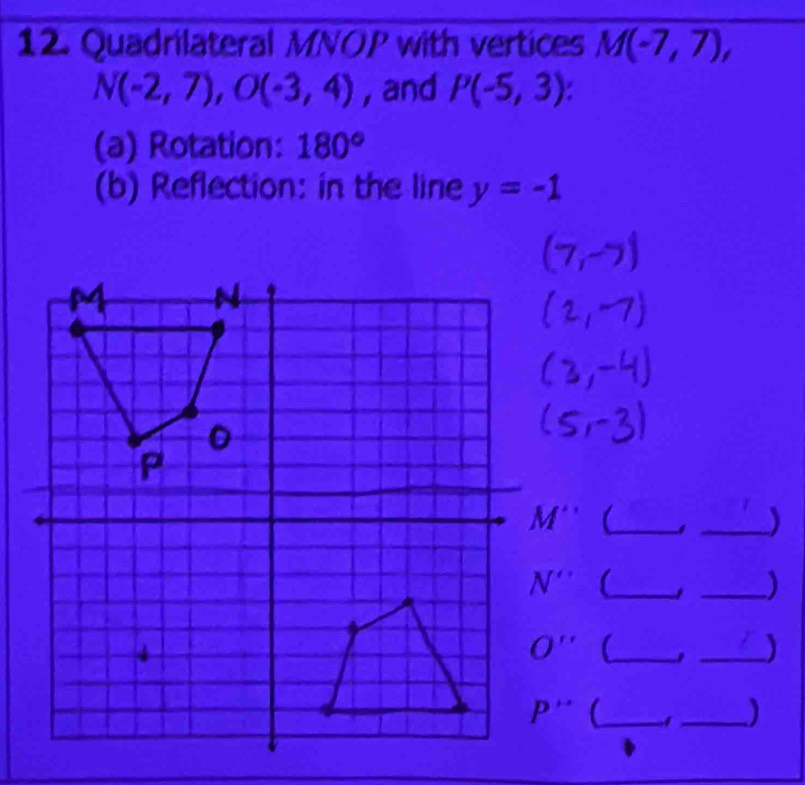 Quadrilateral MNOP with vertices M(-7,7),
N(-2,7),O(-3,4) , and P(-5,3):
(a) Rotation: 180°
(b) Reflection: in the line y=-1
(_
_)
(_
_I
(_ 1 _)
(_ A_ )