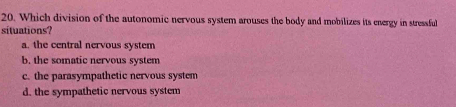 Which division of the autonomic nervous system arouses the body and mobilizes its energy in stressful
sítuations?
a. the central nervous system
b. the somatic nervous system
c. the parasympathetic nervous system
d. the sympathetic nervous system