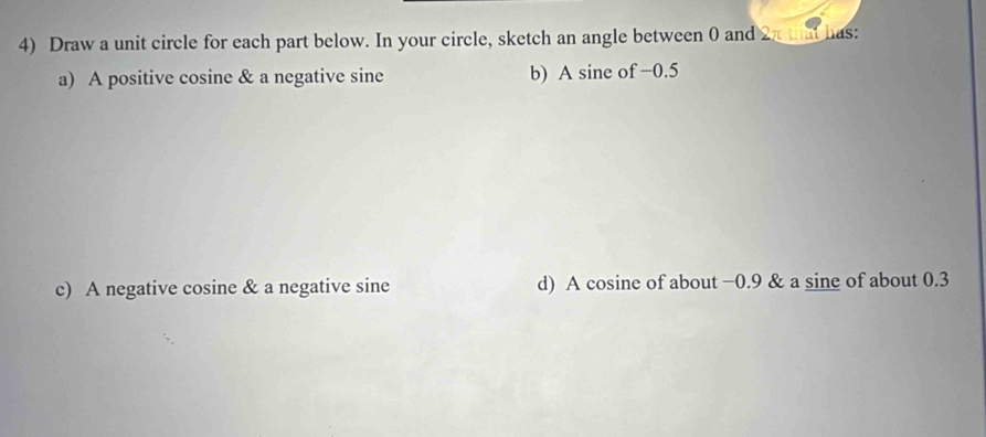 Draw a unit circle for each part below. In your circle, sketch an angle between 0 and 2π that has: 
a) A positive cosine & a negative sine b) A sine of −0.5
c) A negative cosine & a negative sine d) A cosine of about −0.9 & a sine of about 0.3