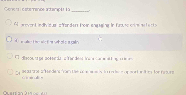 General deterrence attempts to _.
A) prevent individual offenders from engaging in future criminal acts
B) make the victim whole again
C) discourage potential offenders from committing crimes
D) separate offenders from the community to reduce opportunities for future
criminality
Question 3 (4 points)