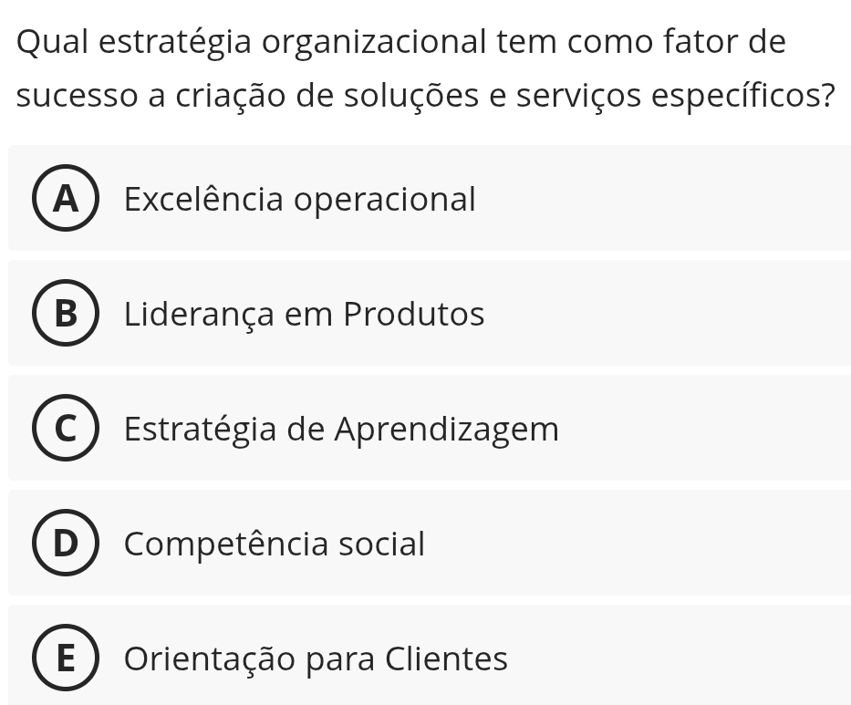 Qual estratégia organizacional tem como fator de
sucesso a criação de soluções e serviços específicos?
A ) Excelência operacional
B Liderança em Produtos
Estratégia de Aprendizagem
Competência social
E ) Orientação para Clientes