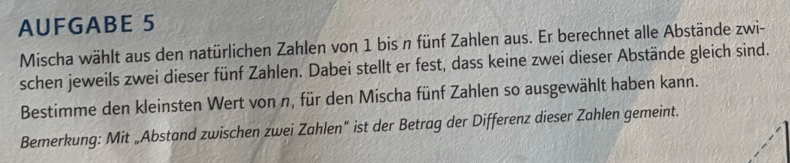 AUFGABE 5 
Mischa wählt aus den natürlichen Zahlen von 1 bis n fünf Zahlen aus. Er berechnet alle Abstände zwi- 
schen jeweils zwei dieser fünf Zahlen. Dabei stellt er fest, dass keine zwei dieser Abstände gleich sind. 
Bestimme den kleinsten Wert von n, für den Mischa fünf Zahlen so ausgewählt haben kann. 
Bemerkung: Mit „Abstand zwischen zwei Zahlen" ist der Betrag der Differenz dieser Zahlen gemeint.