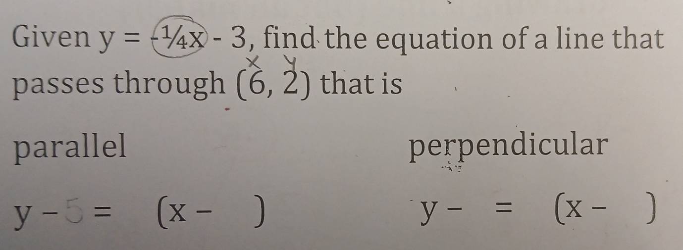 Given y=-1/4x-3 , find the equation of a line that
passes through (6,2) that is
parallel perpendicular
y - 5 = (x - ) y-=(x-)