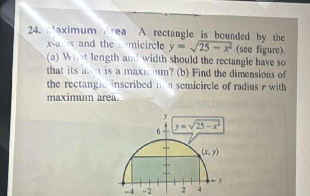 Maximum Area A rectangle is bounded by the
x-axis and the somicircle y=sqrt(25-x^2) (see figure).
(a) What length and width should the rectangle have so
that its area is a maximum? (b) Find the dimensions of
the rectanglc inscribed in a semicircle of radius r with 
maximum area.
y
6 y=sqrt(25-x^2)
(x,y)
x
-4 -2 2 4