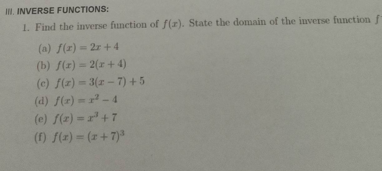 INVERSE FUNCTIONS:
1. Find the inverse function of f(x). State the domain of the inverse function f
(a) f(x)=2x+4
(b) f(x)=2(x+4)
(c) f(x)=3(x-7)+5
(d) f(x)=x^2-4
(e) f(x)=x^3+7
(f) f(x)=(x+7)^3