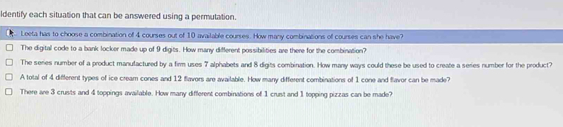 ldentify each situation that can be answered using a permutation.
Leeta has to choose a combination of 4 courses out of 10 available courses. How many combinations of courses can she have?
The digital code to a bank locker made up of 9 digits. How many different possibilities are there for the combination?
The series number of a product manufactured by a firm uses 7 alphabets and 8 digits combination. How many ways could these be used to create a series number for the product?
A total of 4 different types of ice cream cones and 12 flavors are available. How many different combinations of 1 cone and flavor can be made?
There are 3 crusts and 4 toppings available. How many different combinations of 1 crust and 1 topping pizzas can be made?