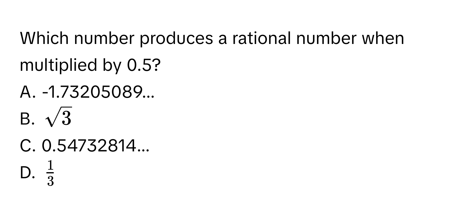 Which number produces a rational number when multiplied by 0.5?
A. -1.73205089...
B. $sqrt(3)$
C. 0.54732814...
D. $ 1/3 $