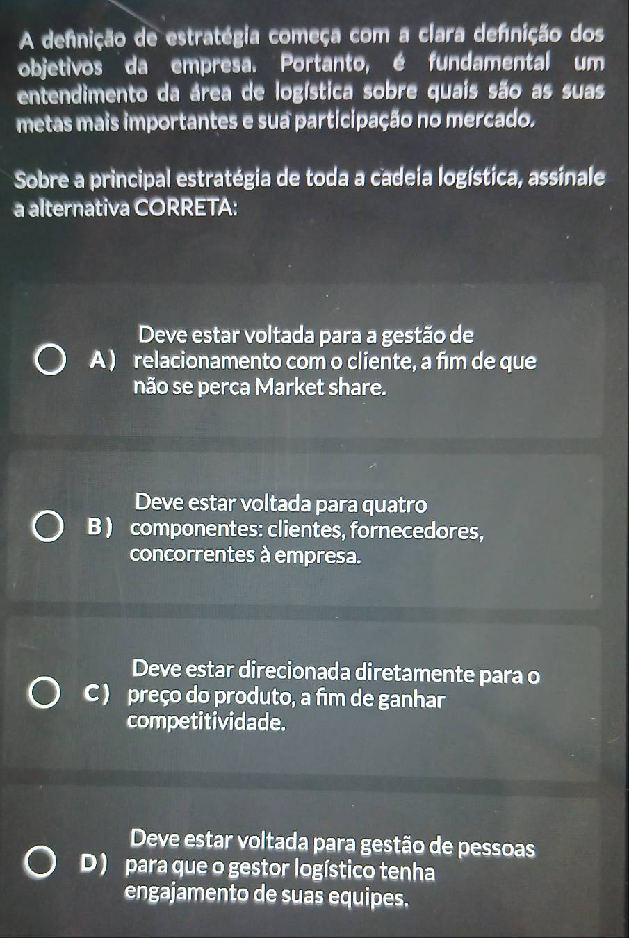 A defnição de estratégia começa com a clara defnição dos
objetivos da empresa. Portanto, é fundamental um
entendimento da área de logística sobre quais são as suas
metas mais importantes e sua participação no mercado.
Sobre a principal estratégia de toda a cadeia logística, assinale
a alternativa CORRETA:
Deve estar voltada para a gestão de
A ) relacionamento com o cliente, a fīm de que
não se perca Market share.
Deve estar voltada para quatro
B ) componentes: clientes, fornecedores,
concorrentes à empresa.
Deve estar direcionada diretamente para o
C ) preço do produto, a fim de ganhar
competitividade.
Deve estar voltada para gestão de pessoas
D ) para que o gestor logístico tenha
engajamento de suas equipes.