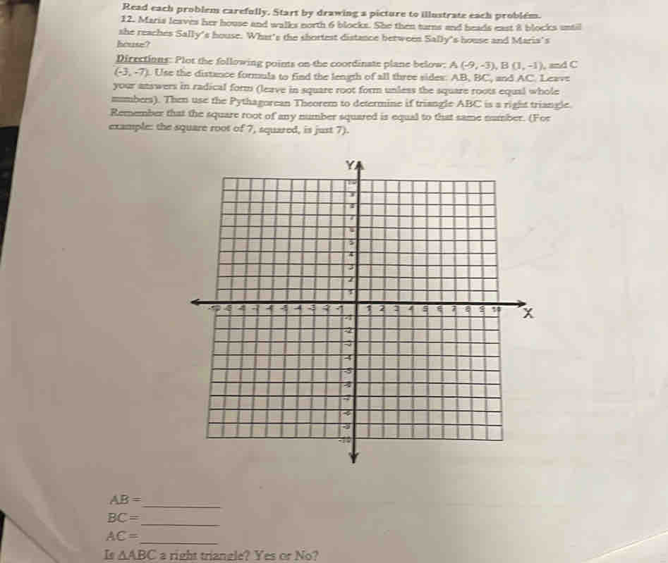 Read each problem carefully. Start by drawing a picture to illustrate each problém. 
12. Maris leaves her house and walks north 6 blocks. She then turns and heads east 8 blocks until 
she reaches Sally's house. What's the shortest distance between Sally's house and Maria's 
house? 
Dirrctions: Plot the following points on the coordinate plane below: A(-9,-3), B(1,-1), m△ C
(-3,-7). Use the distance formula to find the length of all three sides: AB, BC and AC. Leavt 
your answers in radical form (leave in square root form unless the square roots equal whole 
mumbers). Then use the Pythagorean Theorem to determine if triangle ABC is a right triangle. 
Remember that the square root of any number squared is equal to that same number. (For 
example: the square root of 7, squared, is just 7). 
_ AB=
_
BC=
AC=
_ 
Is △ ABC_2 right triangle? Yes or No?