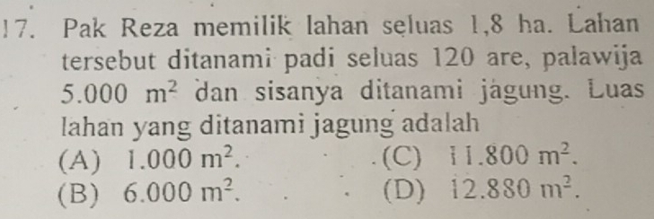 !7. Pak Reza memilik lahan seluas 1,8 ha. Lahan
tersebut ditanami padi seluas 120 are, palawija
5.000m^2 dan sisanya ditanami jägung. Luas
lahan yang ditanami jagung adalah
(A) 1.000m^2. (C) i1.800m^2.
(B) 6.000m^2. (D) 12.880m^2.