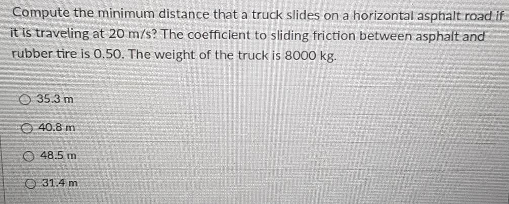 Compute the minimum distance that a truck slides on a horizontal asphalt road if
it is traveling at 20 m/s? The coefficient to sliding friction between asphalt and
rubber tire is 0.50. The weight of the truck is 8000 kg.
35.3 m
40.8 m
48.5 m
31.4 m