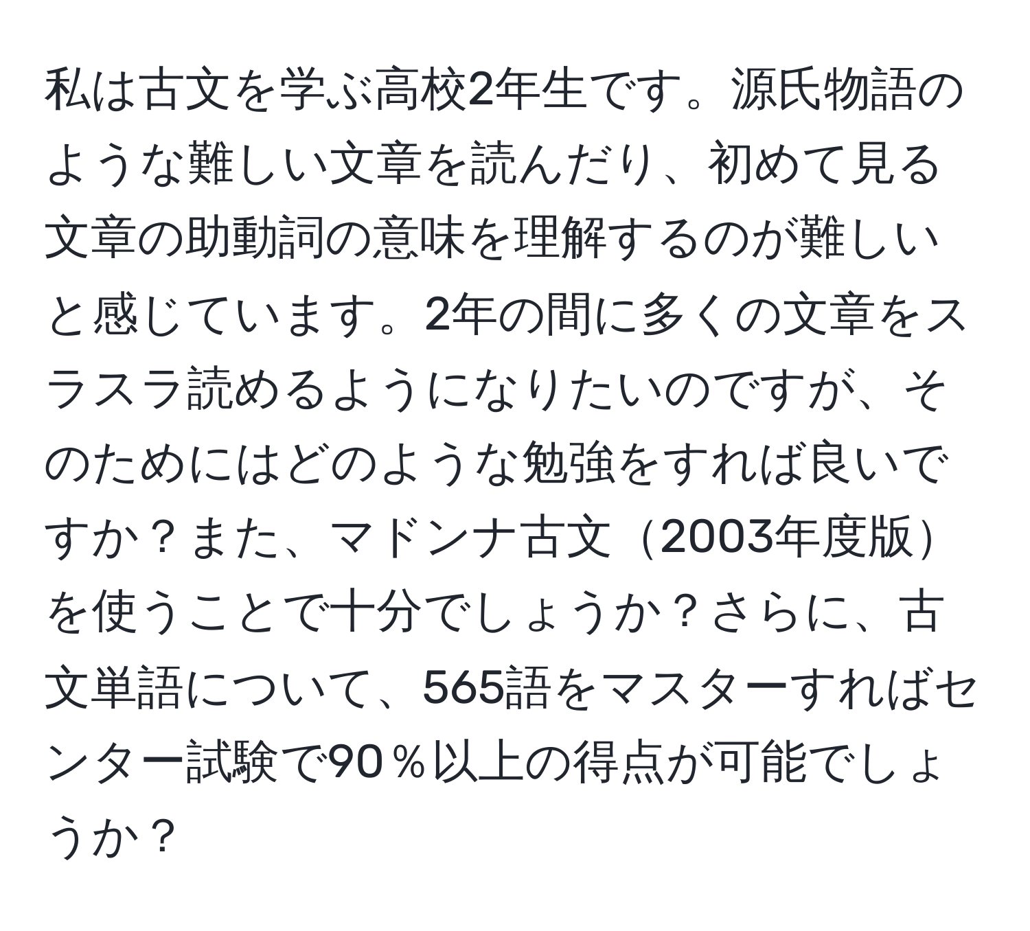 私は古文を学ぶ高校2年生です。源氏物語のような難しい文章を読んだり、初めて見る文章の助動詞の意味を理解するのが難しいと感じています。2年の間に多くの文章をスラスラ読めるようになりたいのですが、そのためにはどのような勉強をすれば良いですか？また、マドンナ古文2003年度版を使うことで十分でしょうか？さらに、古文単語について、565語をマスターすればセンター試験で90％以上の得点が可能でしょうか？