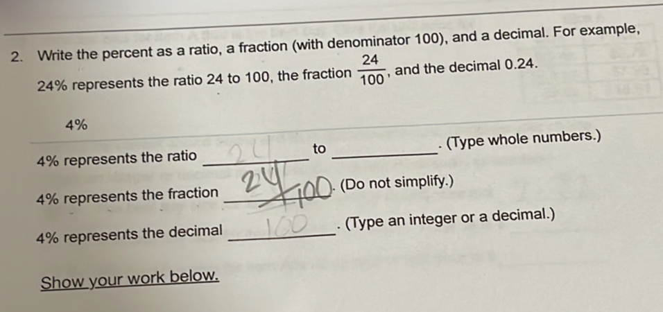 Write the percent as a ratio, a fraction (with denominator 100), and a decimal. For example,
24% represents the ratio 24 to 100, the fraction  24/100  , and the decimal 0.24.
4%
to
4% represents the ratio __. (Type whole numbers.)
4% represents the fraction _. (Do not simplify.)
4% represents the decimal _. (Type an integer or a decimal.) 
Show your work below.