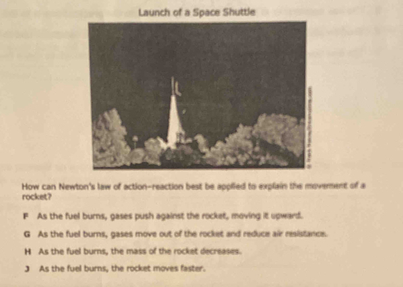 Launch of a Space Shuttle
How can Newton's law of action-reaction best be applied to explain the moverent of a
rocket?
F As the fuel burns, gases push against the rocket, moving it upward.
G As the fuel burns, gases move out of the rocket and reduce air resistance.
H As the fuel burns, the mass of the rocket decreases.
J As the fuel burns, the rocket moves faster.