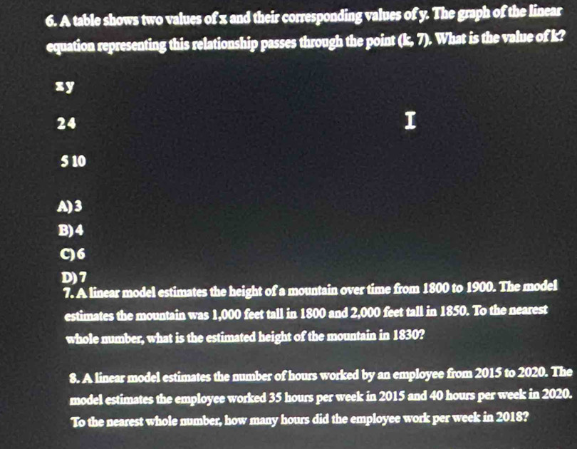 A table shows two values of x and their corresponding values of y. The graph of the linear
equation representing this relationship passes through the point (k, 7). What is the value of k?
xy
24
5 10
A) 3
B) 4
C) 6
D) 7
7. A linear model estimates the height of a mountain over time from 1800 to 1900. The model
estimates the mountain was 1,000 feet tall in 1800 and 2,000 feet tall in 1850. To the nearest
whole number, what is the estimated height of the mountain in 1830?
8. A linear model estimates the number of hours worked by an employee from 2015 to 2020. The
model estimates the employee worked 35 hours per week in 2015 and 40 hours per week in 2020.
To the nearest whole number, how many hours did the employee work per week in 2018?