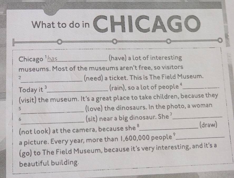 What to do in CHICAGO 
。 
Chicago ¹ has_ (have) a lot of interesting 
museums. Most of the museums aren’t free, so visitors 
2 
_(need) a ticket. This is The Field Museum. 
Today it ³_ (rain), so a lot of people ⁴_ 
(visit) the museum. It’s a great place to take children, because they 
5 
_(love) the dinosaurs. In the photo, a woman 
6 
_(sit) near a big dinosaur. She '_ 
(not look) at the camera, because she °_ (draw) 
a picture. Every year, more than 1,600,000 people ?_ 
(go) to The Field Museum, because it’s very interesting, and it’s a 
beautiful building.