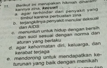 Berikut ini merupakan hikmah diharam
kannya zina, kecuali ....
a. agar terhindar dari penyakit yan
timbul karena perbuatan zina
b. terjangkitnya penyakit menular seksual
dan AIDS
c. menuntun untuk hidup dengan bersih
dan suci sesuai dengan norma dan
aturan yang berlaku
d. agar kehormatan diri, keluarga, dan
kerabat terjaga
e. mendorong untuk mendapatkan ke-
turunan yang baik dengan menikah