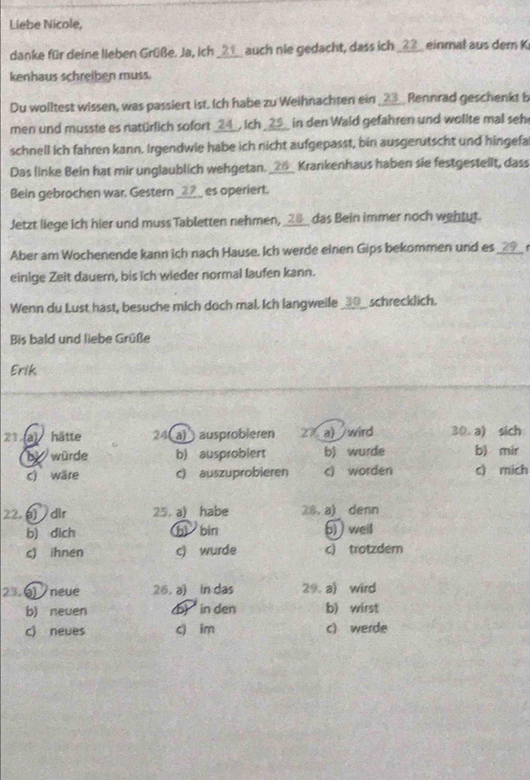 Liebe Nicole,
danke für deine lieben Grüße. Ja, ich ____ auch nie gedacht, dass ich ____ einmal aus dem Ki
kenhaus schreiben muss.
Du wolltest wissen, was passiert ist. Ich habe zu Weihnachten ein ____ Rennrad geschenkt b
men und musste es natürlich sofort __ 4 _, ich _ 25 _ in den Wald gefahren und wollte mal seh
schnell ich fahren kann. Irgendwie habe ich nicht aufgepasst, bin ausgerutscht und hingefa
Das linke Bein hat mir unglaublich wehgetan. _ 26 _ Krankenhaus haben sie festgestellt, dass
Bein gebrochen war. Gestern _____ es operiert.
Jetzt liege ich hier und muss Tabletten nehmen, ____ das Bein immer noch wehtut.
Aber am Wochenende kann ich nach Hause. Ich werde einen Gips bekommen und es
einige Zeit dauer, bis ich wieder normal laufen kann.
Wenn du Lust hast, besuche mich doch mal. Ich langweile ____ schrecklich.
Bis bald und liebe Grüße
Erik
21 (a) hätte 24 (a) ) ausprobieren 27 a) wird 30 a) sich
b würde b) ausprobiert b) wurde b) mir
c) wäre c) auszuprobieren c) worden c) mich
22. dir 25. a) habe 28. a) denn
b) dich bì bin 6 weill
c) ihnen c) wurde c) trotzdem
23. 6 neve 26. a) in das 29 a) wird
b) neuen b in den b) wirst
c) neues c im c) werde