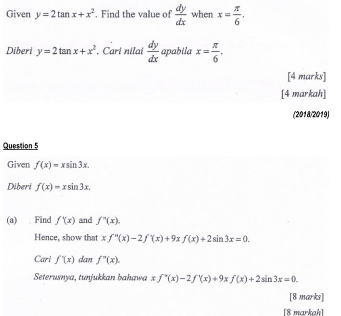 Given y=2tan x+x^2. Find the value of  dy/dx  when x= π /6 . 
Diberi y=2tan x+x^2. Cari nilai  dy/dx  apabila x= π /6 . 
[4 marks] 
[4 markah] 
(2018/2019) 
Question 5 
Given f(x)=xsin 3x. 
Diberi f(x)=xsin 3x. 
(a) Find f'(x) and f''(x). 
Hence, show that xf''(x)-2f'(x)+9xf(x)+2sin 3x=0. 
Cari f'(x) dan f''(x). 
Seterusnya, tunjukkan bahawa xf''(x)-2f'(x)+9xf(x)+2sin 3x=0. 
[8 marks] 
[8 markah]