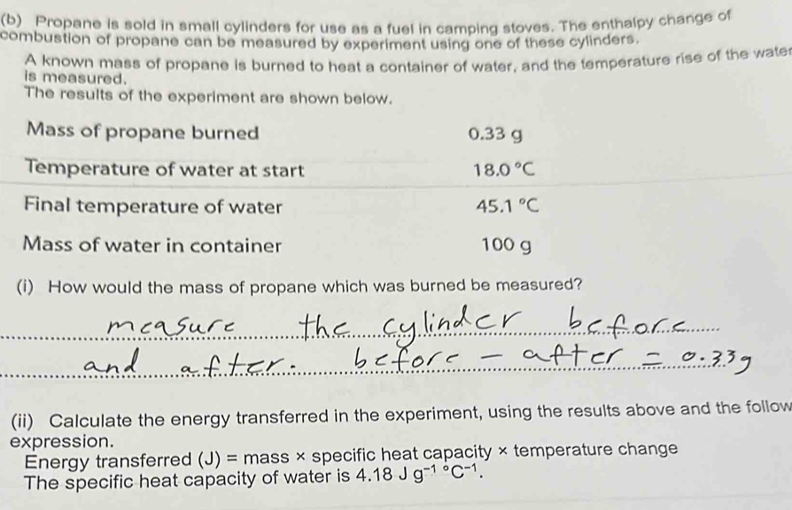 Propane is sold in small cylinders for use as a fuel in camping stoves. The enthalpy change of 
combustion of propane can be measured by experiment using one of these cylinders. 
A known mass of propane is burned to heat a container of water, and the temperature rise of the wate 
is measured. 
The results of the experiment are shown below. 
Mass of propane burned 0.33 g
Temperature of water at start 18.0°C
Final temperature of water 45.1°C
Mass of water in container 100 g
(i) How would the mass of propane which was burned be measured? 
_ 
__ 
_ 
(ii) Calculate the energy transferred in the experiment, using the results above and the follow 
expression. 
Energy transferred (J)= * mass × specific heat capacity × temperature change 
The specific heat capacity of water is 4.18Jg^(-1^circ)C^(-1).