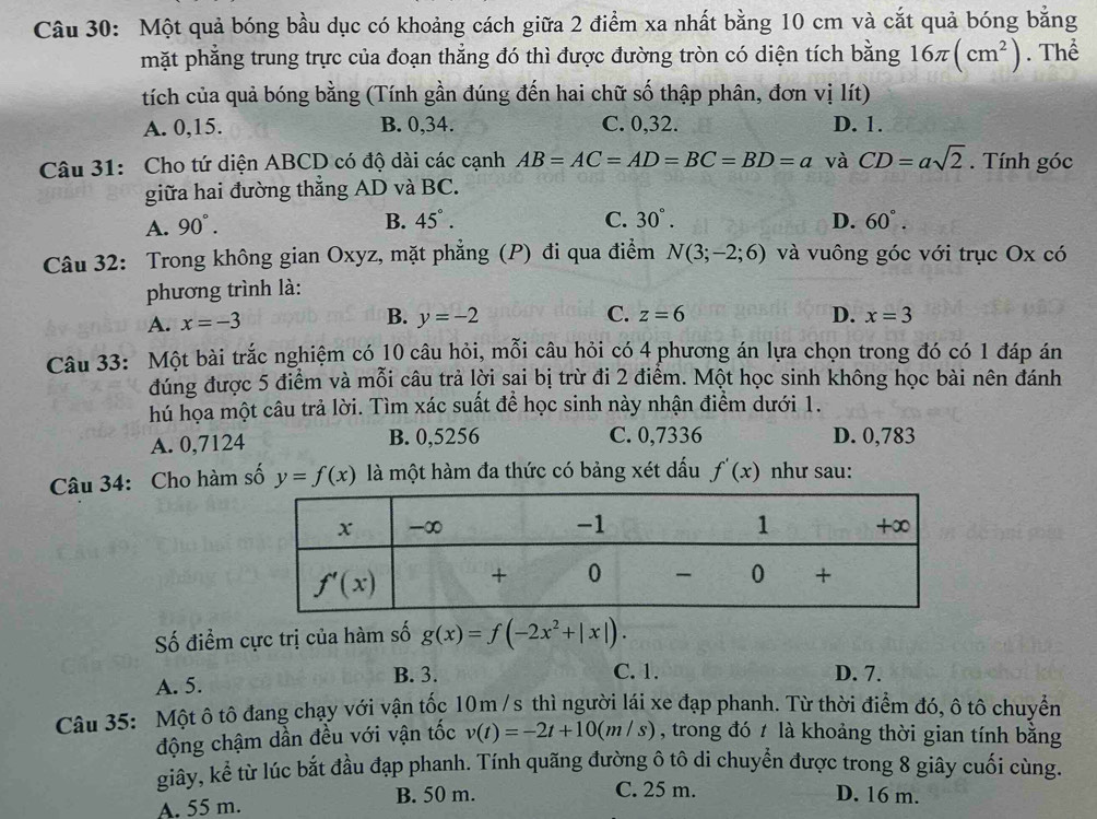 Một quả bóng bầu dục có khoảng cách giữa 2 điểm xa nhất bằng 10 cm và cắt quả bóng bằng
mặt phẳng trung trực của đoạn thẳng đó thì được đường tròn có diện tích bằng 16π (cm^2). Thể
tích của quả bóng bằng (Tính gần đúng đến hai chữ số thập phân, đơn vị lít)
A. 0,15. B. 0,34. C. 0,32. D. 1.
Câu 31: Cho tứ diện ABCD có độ dài các cạnh AB=AC=AD=BC=BD=a và CD=asqrt(2). Tính góc
giữa hai đường thẳng AD và BC.
A. 90°.
B. 45°. C. 30°. D. 60°.
Câu 32: Trong không gian Oxyz, mặt phẳng (P) đi qua điểm N(3;-2;6) và vuông góc với trục Ox có
phương trình là:
A. x=-3 B. y=-2 C. z=6 D. x=3
Câu 33: Một bài trắc nghiệm có 10 câu hỏi, mỗi câu hỏi có 4 phương án lựa chọn trong đó có 1 đáp án
đúng được 5 điểm và mỗi câu trả lời sai bị trừ đi 2 điểm. Một học sinh không học bài nên đánh
hú họa một câu trả lời. Tìm xác suất để học sinh này nhận điểm dưới 1.
A. 0,7124 B. 0,5256 C. 0,7336 D. 0,783
Câu 34: Cho hàm số y=f(x) là một hàm đa thức có bảng xét dấu f'(x) như sau:
Số điểm cực trị của hàm số g(x)=f(-2x^2+|x|).
A. 5. B. 3.
C. 1. D. 7.
Câu 35: Một ô tô đang chạy với vận tốc 10m /s thì người lái xe đạp phanh. Từ thời điểm đó, ô tô chuyển
động chậm dần đều với vận tốc v(t)=-2t+10(m/s) , trong đó t là khoảng thời gian tính bằng
giây, kể từ lúc bắt đầu đạp phanh. Tính quãng đường ô tô di chuyển được trong 8 giây cuối cùng.
A. 55 m. B. 50 m.
C. 25 m. D. 16 m.