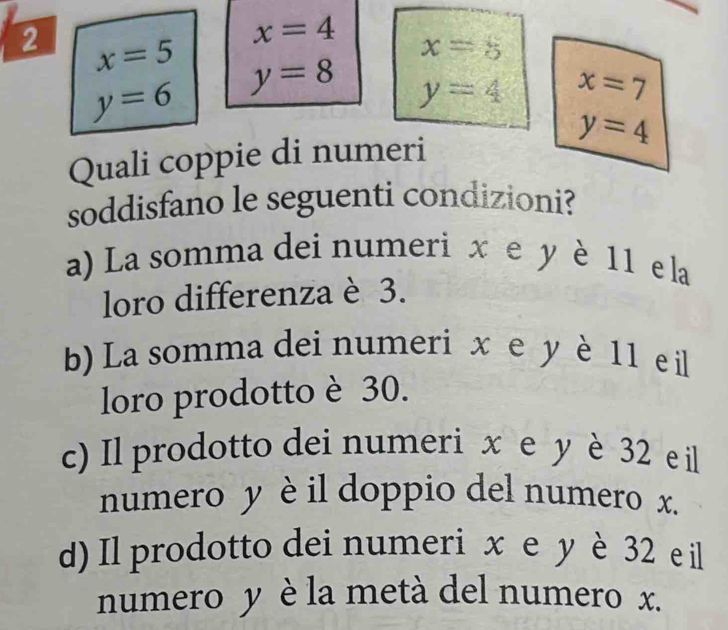 x=4 x=8
2 x=5 y=8 y=4
y=6
x=7
y=4
Quali coppie di numeri
soddisfano le seguenti condizioni?
a) La somma dei numeri x e y è 11 e la
loro differenza è 3.
b) La somma dei numeri x e y è 11 eil
loro prodotto è 30.
c) Il prodotto dei numeri x e y è 32 e il
numero y è il doppio del numero x.
d) Il prodotto dei numeri x e y è 32 e il
numero y è la metà del numero x.