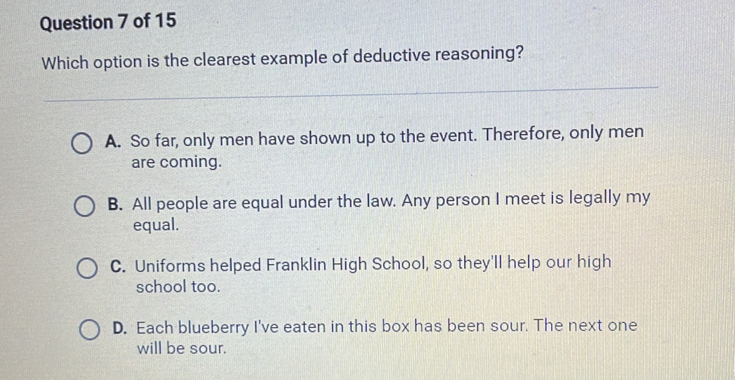 Which option is the clearest example of deductive reasoning?
_
A. So far, only men have shown up to the event. Therefore, only men
are coming.
B. All people are equal under the law. Any person I meet is legally my
equal.
C. Uniforms helped Franklin High School, so they'll help our high
school too.
D. Each blueberry I've eaten in this box has been sour. The next one
will be sour.