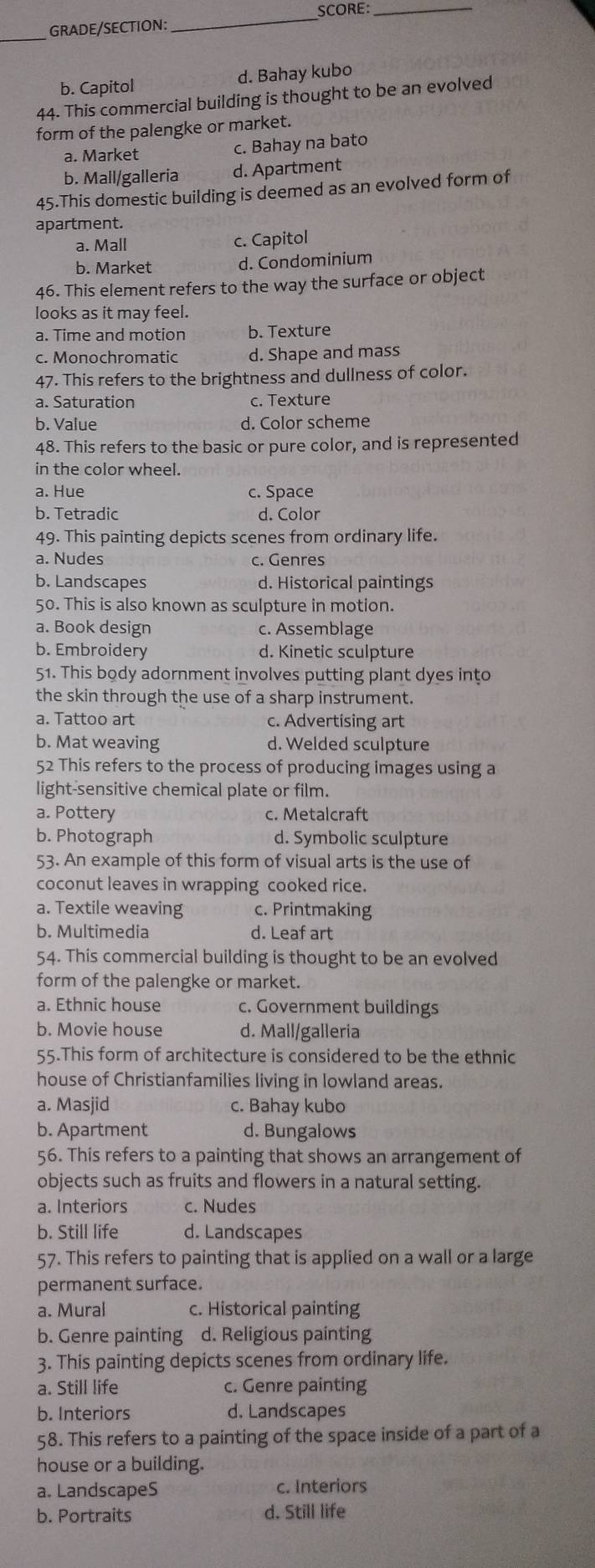SCORE:_
_
GRADE/SECTION:
_
b. Capitol d. Bahay kubo
44. This commercial building is thought to be an evolved
form of the palengke or market.
a. Market
c. Bahay na bato
b. Mall/galleria d. Apartment
45.This domestic building is deemed as an evolved form of
apartment.
a. Mall c. Capitol
b. Market d. Condominium
46. This element refers to the way the surface or object
looks as it may feel.
a. Time and motion b. Texture
c. Monochromatic d. Shape and mass
47. This refers to the brightness and dullness of color.
a. Saturation c. Texture
b. Value d. Color scheme
48. This refers to the basic or pure color, and is represented
in the color wheel.
a. Hue c. Space
b. Tetradic d. Color
49. This painting depicts scenes from ordinary life.
a. Nudes c. Genres
b. Landscapes d. Historical paintings
50. This is also known as sculpture in motion.
a. Book design c. Assemblage
b. Embroidery d. Kinetic sculpture
51. This body adornment involves putting plant dyes into
the skin through the use of a sharp instrument.
a. Tattoo art c. Advertising art
b. Mat weaving d. Welded sculpture
52 This refers to the process of producing images using a
light-sensitive chemical plate or film.
a. Pottery c. Metalcraft
b. Photograph d. Symbolic sculpture
53. An example of this form of visual arts is the use of
coconut leaves in wrapping cooked rice.
a. Textile weaving c. Printmaking
b. Multimedia d. Leaf art
54. This commercial building is thought to be an evolved
form of the palengke or market.
a. Ethnic house c. Government buildings
b. Movie house d. Mall/galleria
55.This form of architecture is considered to be the ethnic
house of Christianfamilies living in lowland areas.
a. Masjid c. Bahay kubo
b. Apartment d. Bungalows
56. This refers to a painting that shows an arrangement of
objects such as fruits and flowers in a natural setting.
a. Interiors c. Nudes
b. Still life d. Landscapes
57. This refers to painting that is applied on a wall or a large
permanent surface.
a. Mural c. Historical painting
b. Genre painting d. Religious painting
3. This painting depicts scenes from ordinary life.
a. Still life c. Genre painting
b. Interiors d. Landscapes
58. This refers to a painting of the space inside of a part of a
house or a building.
a. LandscapeS c. Interiors
b. Portraits d. Still life