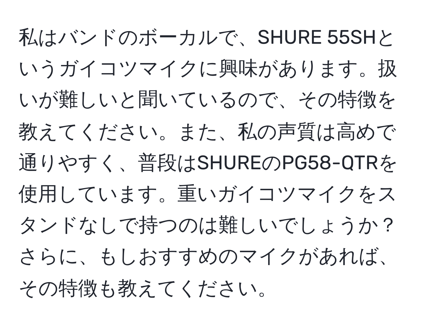 私はバンドのボーカルで、SHURE 55SHというガイコツマイクに興味があります。扱いが難しいと聞いているので、その特徴を教えてください。また、私の声質は高めで通りやすく、普段はSHUREのPG58-QTRを使用しています。重いガイコツマイクをスタンドなしで持つのは難しいでしょうか？さらに、もしおすすめのマイクがあれば、その特徴も教えてください。