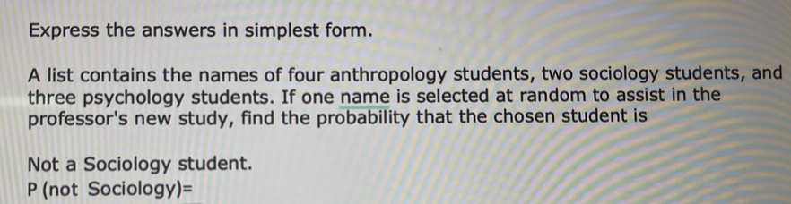 Express the answers in simplest form. 
A list contains the names of four anthropology students, two sociology students, and 
three psychology students. If one name is selected at random to assist in the 
professor's new study, find the probability that the chosen student is 
Not a Sociology student.
P (not Sociolo gy)=