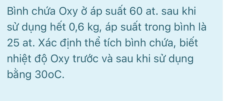 Bình chứa Oxy ở áp suất 60 at. sau khi 
sử dụng hết 0,6 kg, áp suất trong bình là
25 at. Xác định thể tích bình chứa, biết 
nhiệt độ Oxy trước và sau khi sử dụng 
bằng 30oC.