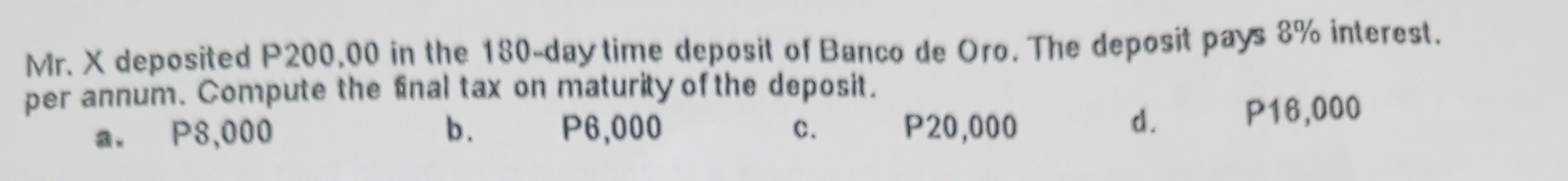 Mr. X deposited P200,00 in the 180-day time deposit of Banco de Oro. The deposit pays 8% interest.
per annum. Compute the final tax on maturity of the deposit.
d.
a. P8,000 b . P6,000 c. P20,000 P16,000