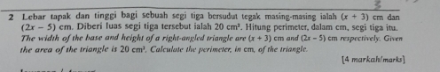 Lebar tapak dan tinggi bagi sebuah segí tiga bersudut tegak masing-masing ialah (x+3)cm dan
(2x-5)cm. Diberi luas segi tiga tersebut ialah 20cm^3. Hitung perimeter, dalam cm, segi tiga itu. 
The width of the base and height of a right-angled triangle are (x+3) cm
the area of the triangle is 20cm^2. Calculate the perimeter, in cm, of the triangle. and (2x-5) cm respectively. Given 
[4 markah/marks]