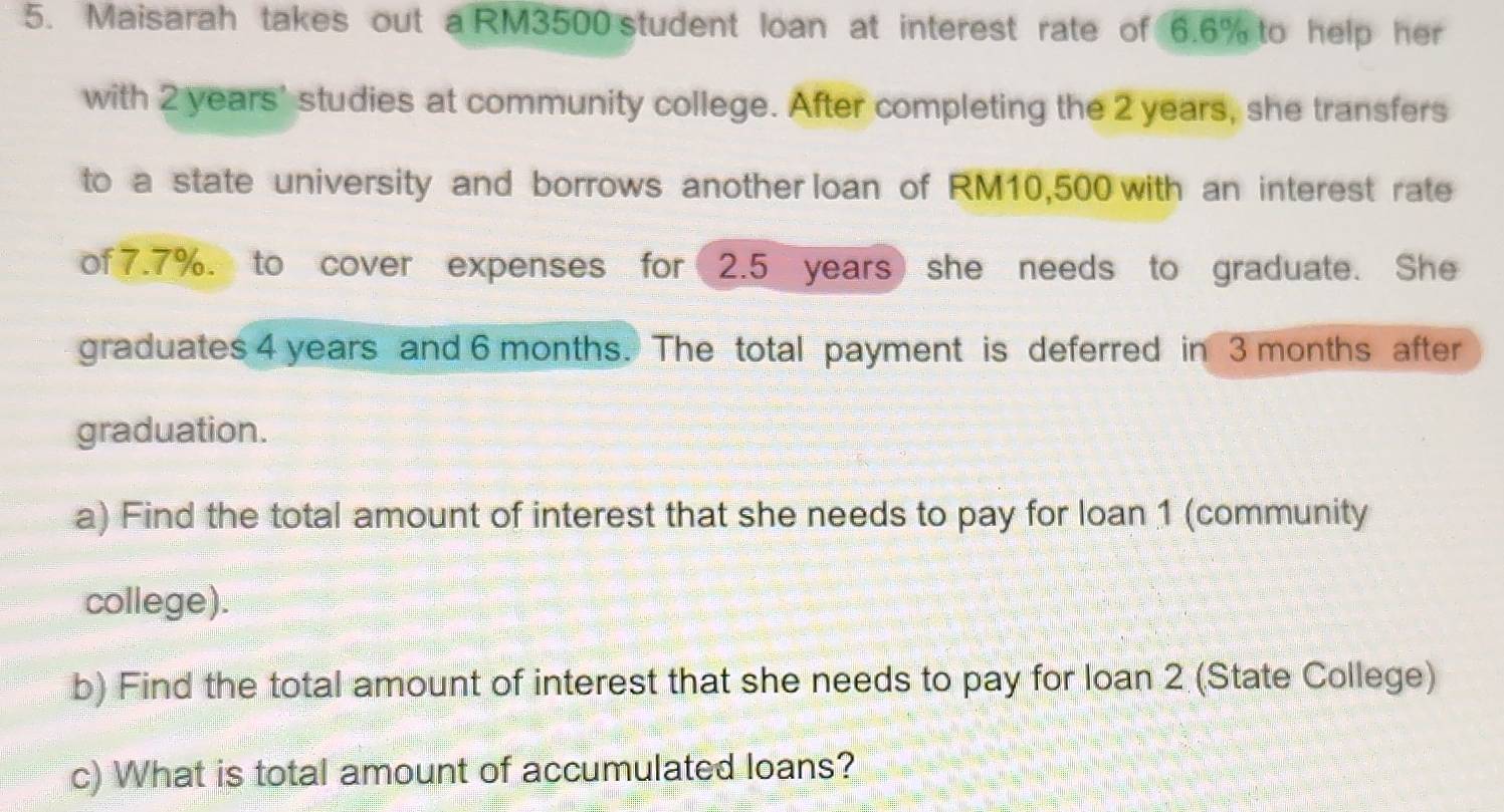 Maisarah takes out a RM3500 student loan at interest rate of 6.6% to help her 
with 2 years ' studies at community college. After completing the 2 years, she transfers 
to a state university and borrows another loan of RM10,500 with an interest rate 
of 7.7%. to cover expenses for 2.5 years she needs to graduate. She 
graduates 4 years and 6 months. The total payment is deferred in 3 months after 
graduation. 
a) Find the total amount of interest that she needs to pay for loan 1 (community 
college). 
b) Find the total amount of interest that she needs to pay for loan 2 (State College) 
c) What is total amount of accumulated loans?