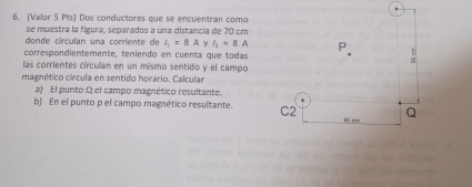 (Valor 5 Pts) Dos conductores que se encuentran como 
se muestra la figura, separados a una distancia de 70 cm
donde círculan una corriente de I_1=8A ν I_2=8A
correspondientemente, teniendo en cuenta que todas 
las corrientes círculan en un mísmo sentido y el campo 
magnético círcula en sentido horario. Calcula 
a) El punto Q el campo magnético resultante. 
b) En el punto p el campo magnético resultante.